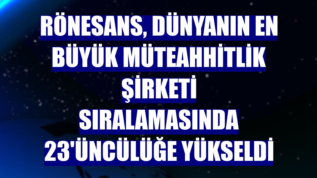 Rönesans, dünyanın en büyük müteahhitlik şirketi sıralamasında 23'üncülüğe yükseldi