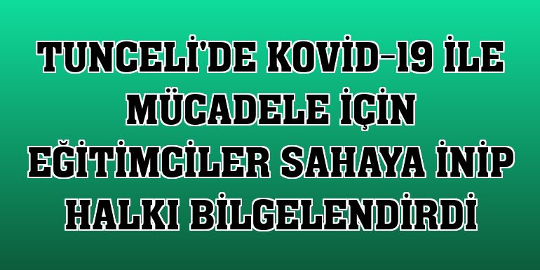 Tunceli'de Kovid-19 ile mücadele için eğitimciler sahaya inip halkı bilgelendirdi