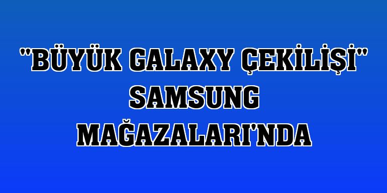 'Büyük Galaxy Çekilişi' Samsung Mağazaları'nda