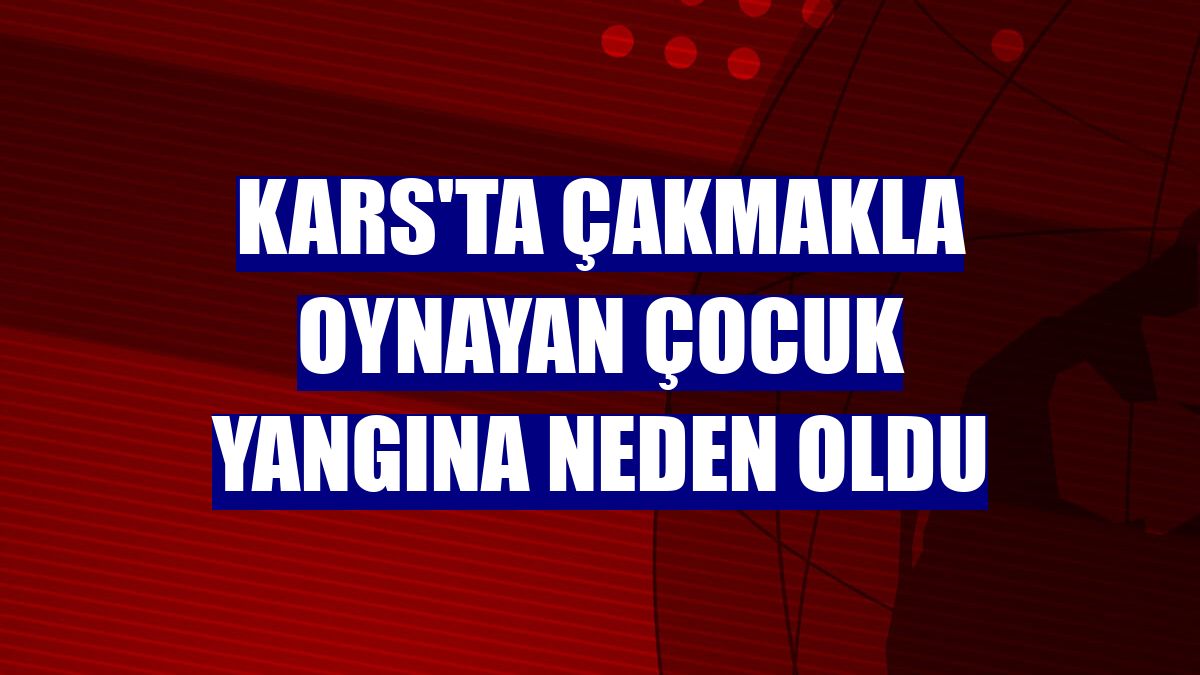 Kars'ta çakmakla oynayan çocuk yangına neden oldu