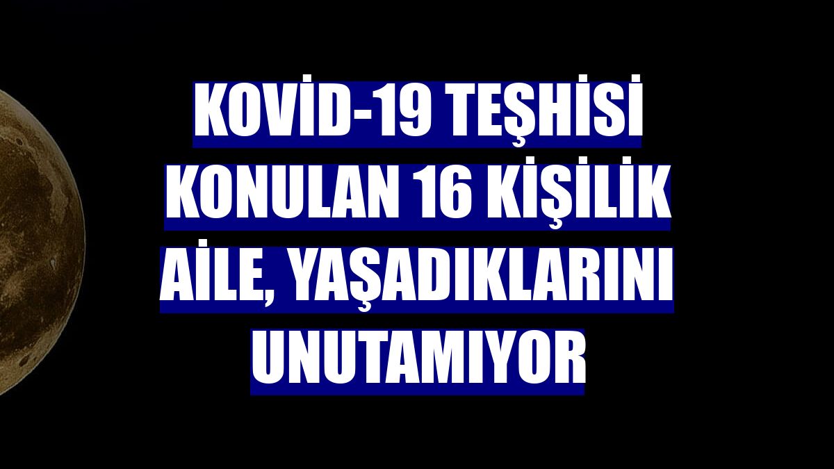 Kovid-19 teşhisi konulan 16 kişilik aile, yaşadıklarını unutamıyor