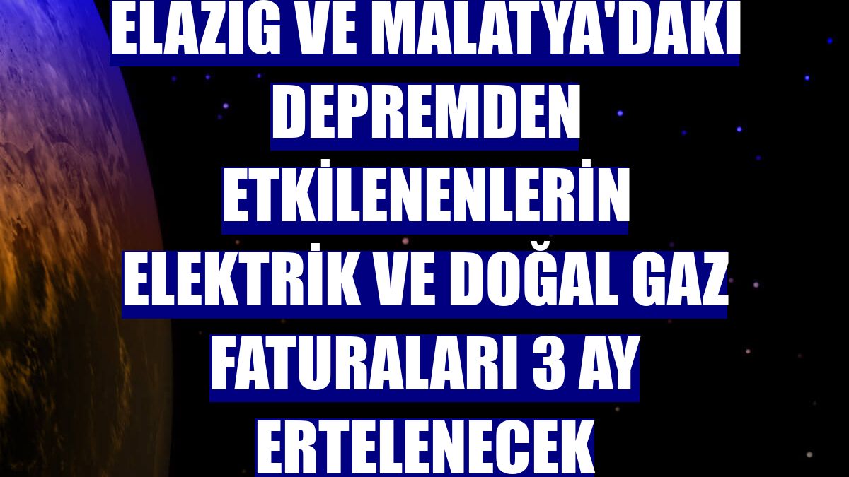 Elazığ ve Malatya'daki depremden etkilenenlerin elektrik ve doğal gaz faturaları 3 ay ertelenecek