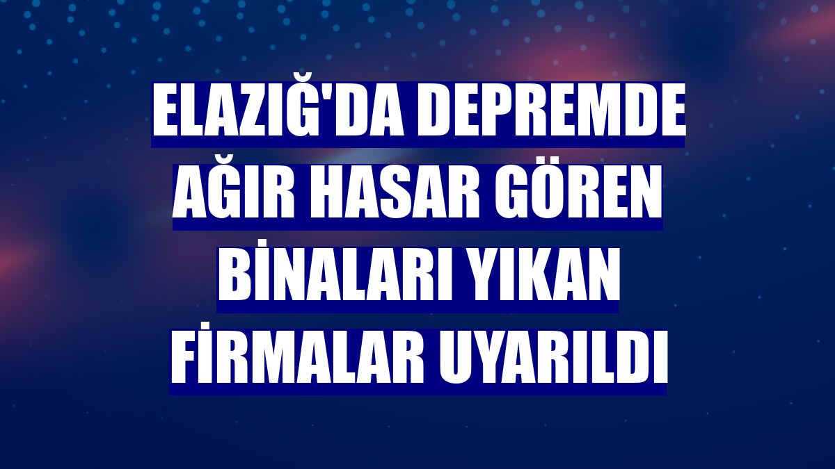 Elazığ'da depremde ağır hasar gören binaları yıkan firmalar uyarıldı