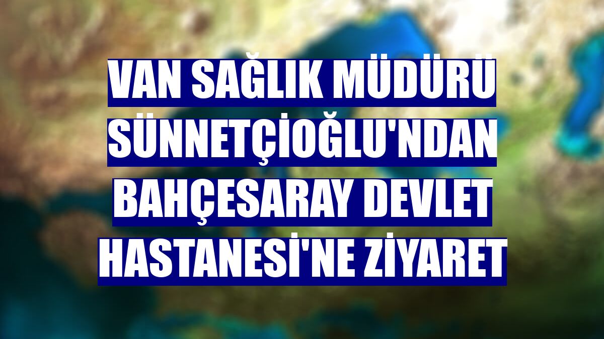 Van Sağlık Müdürü Sünnetçioğlu'ndan Bahçesaray Devlet Hastanesi'ne ziyaret
