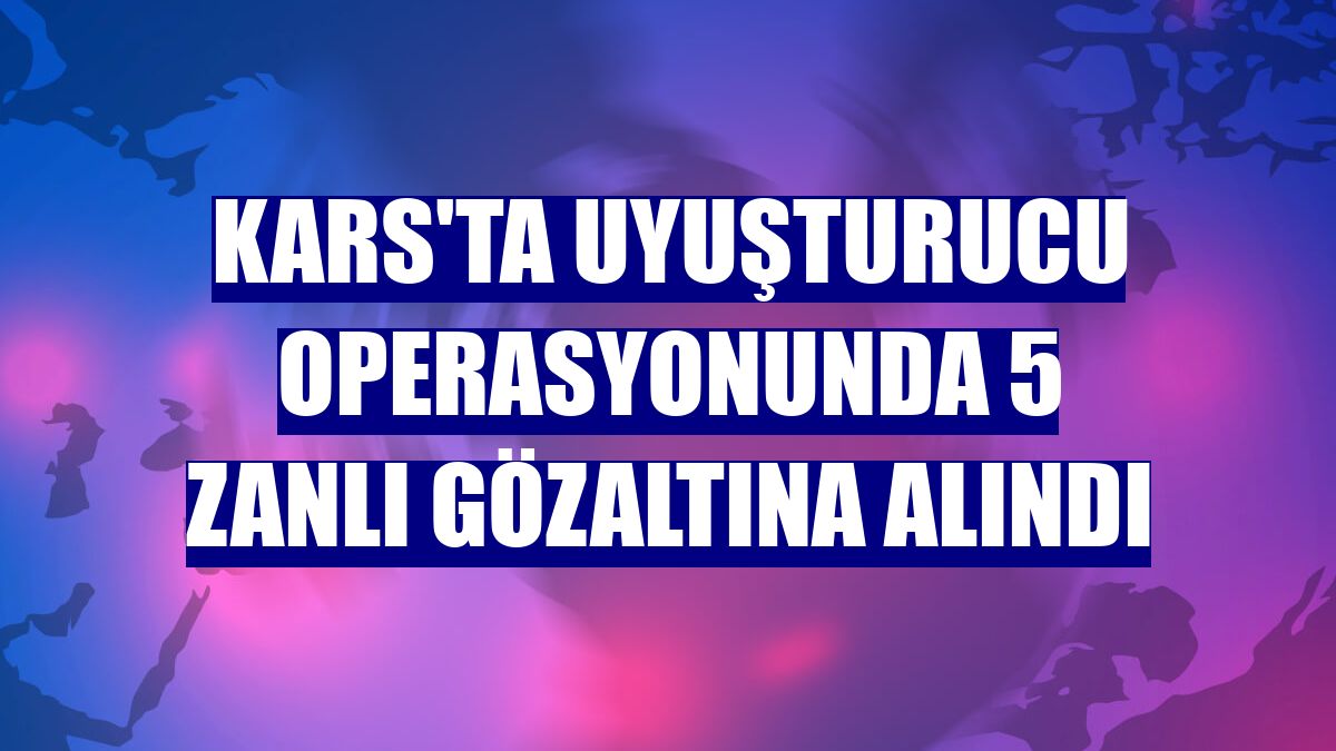 Kars'ta uyuşturucu operasyonunda 5 zanlı gözaltına alındı