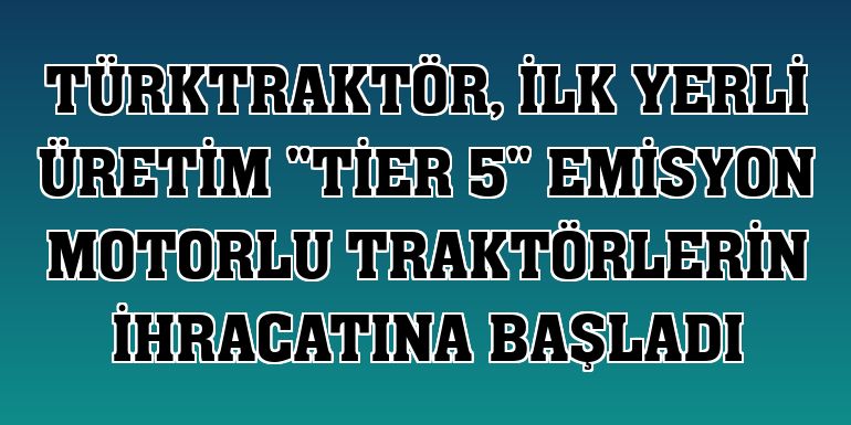TürkTraktör, ilk yerli üretim 'Tier 5' emisyon motorlu traktörlerin ihracatına başladı