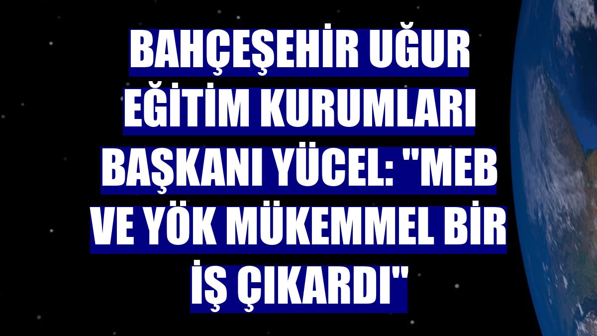 Bahçeşehir Uğur Eğitim Kurumları Başkanı Yücel: "MEB ve YÖK mükemmel bir iş çıkardı"