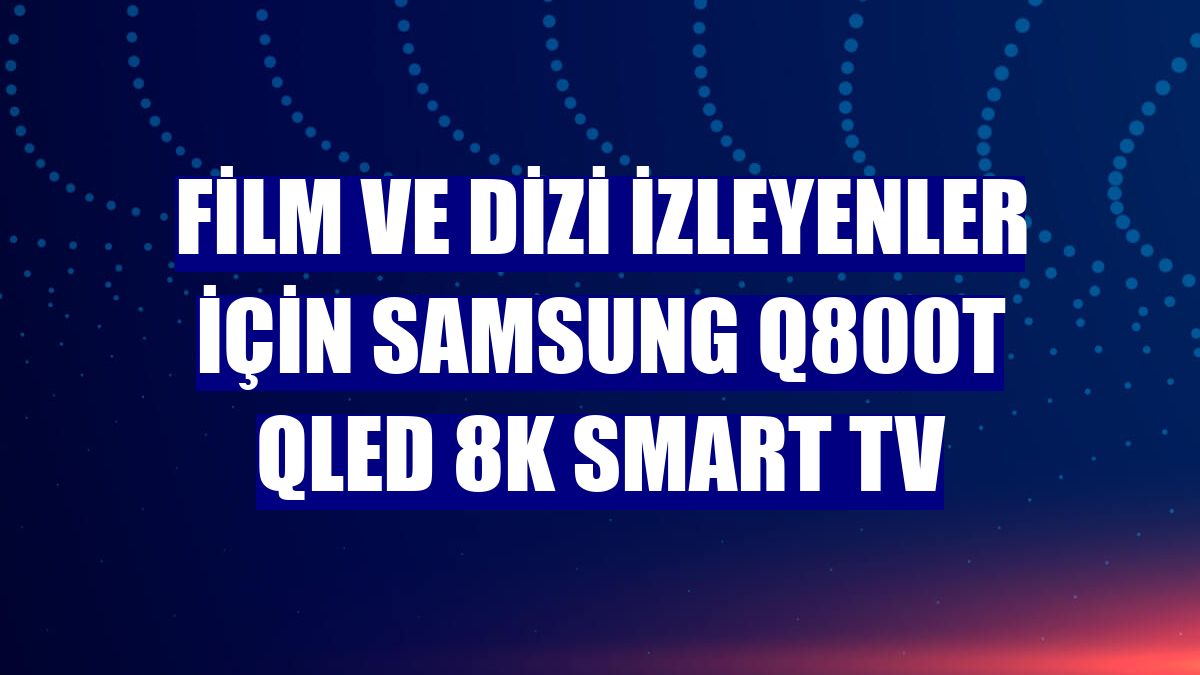 Film ve dizi izleyenler için Samsung Q800T QLED 8K Smart TV