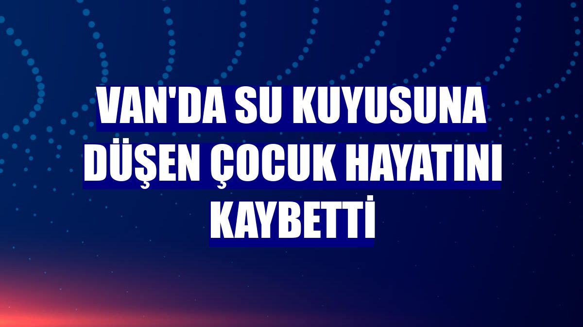 Van'da su kuyusuna düşen çocuk hayatını kaybetti