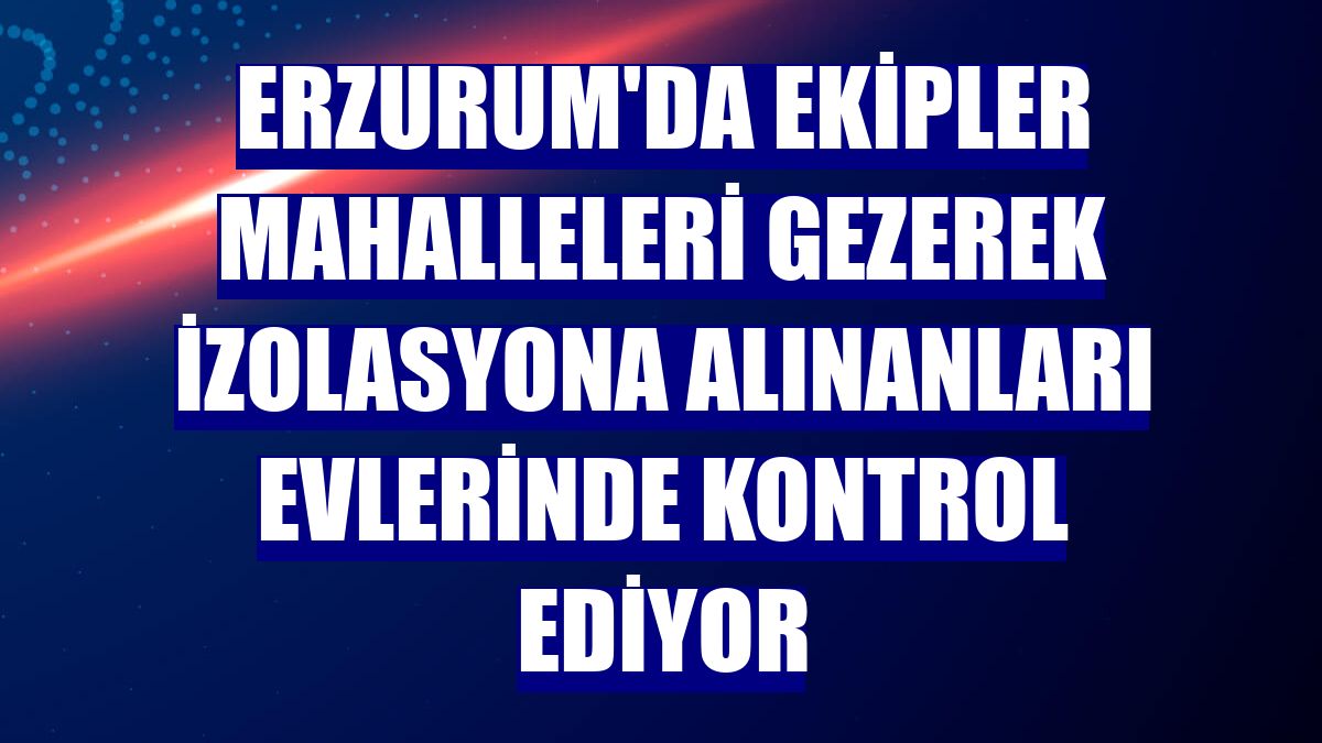 Erzurum'da ekipler mahalleleri gezerek izolasyona alınanları evlerinde kontrol ediyor