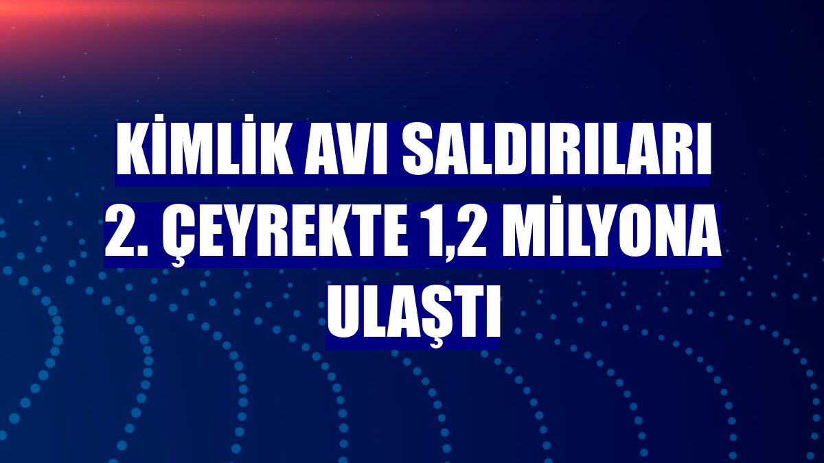 Kimlik avı saldırıları 2. çeyrekte 1,2 milyona ulaştı