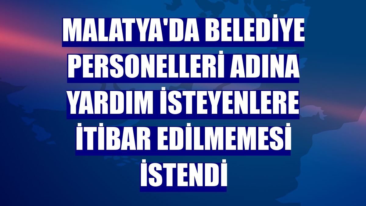 Malatya'da belediye personelleri adına yardım isteyenlere itibar edilmemesi istendi