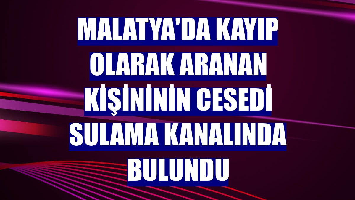Malatya'da kayıp olarak aranan kişininin cesedi sulama kanalında bulundu