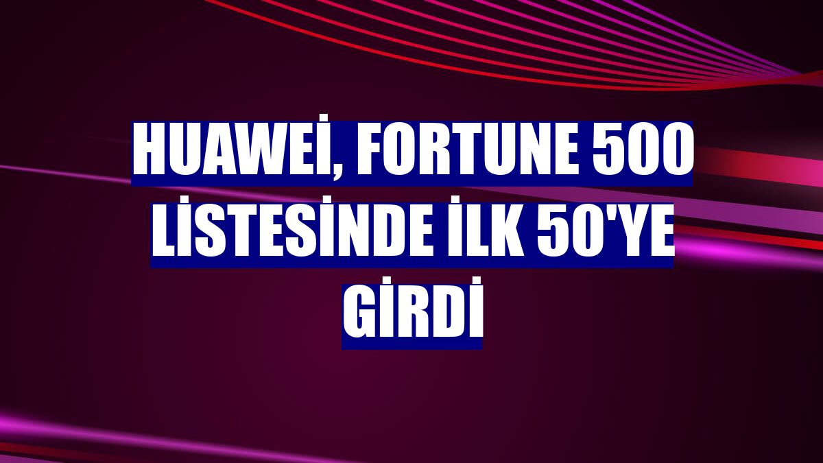 Huawei, Fortune 500 listesinde ilk 50'ye girdi