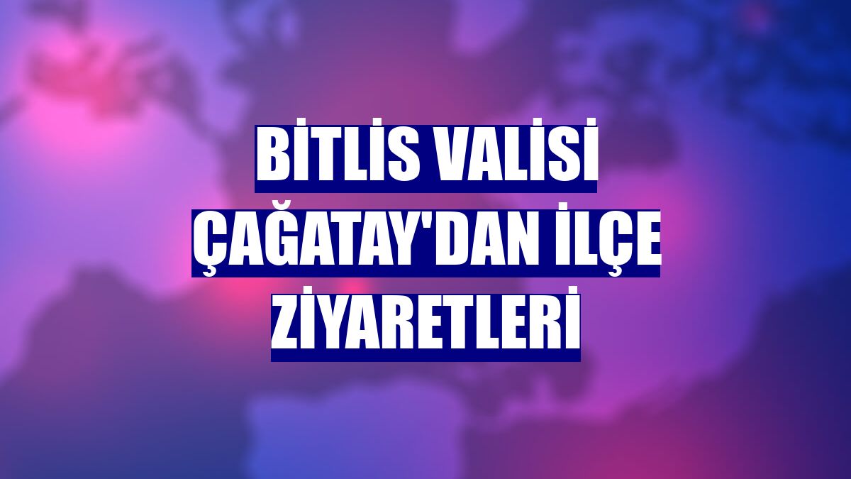 Bitlis Valisi Çağatay'dan ilçe ziyaretleri