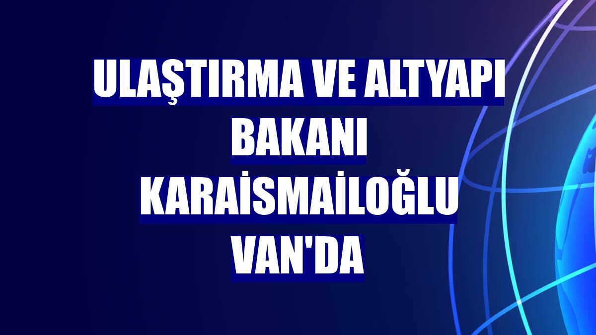 Ulaştırma ve Altyapı Bakanı Karaismailoğlu Van'da