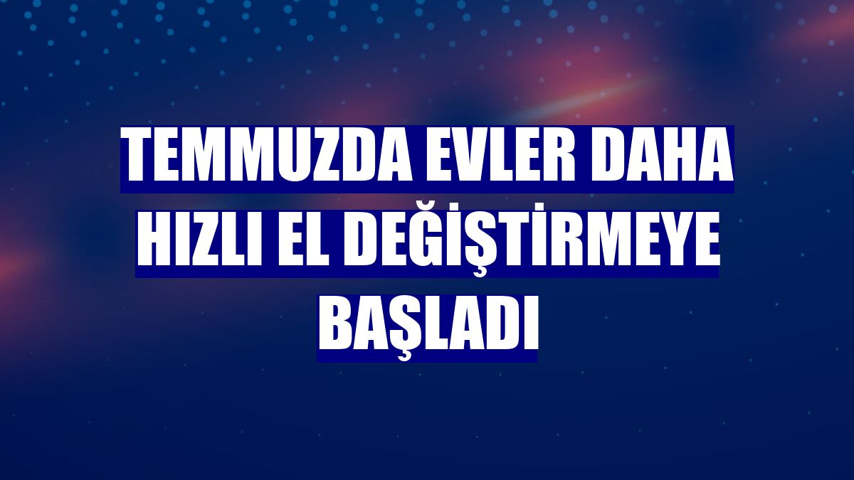 Temmuzda evler daha hızlı el değiştirmeye başladı