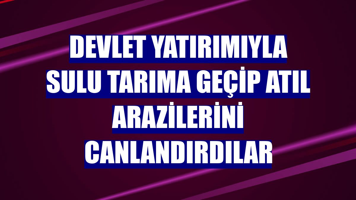 Devlet yatırımıyla sulu tarıma geçip atıl arazilerini canlandırdılar
