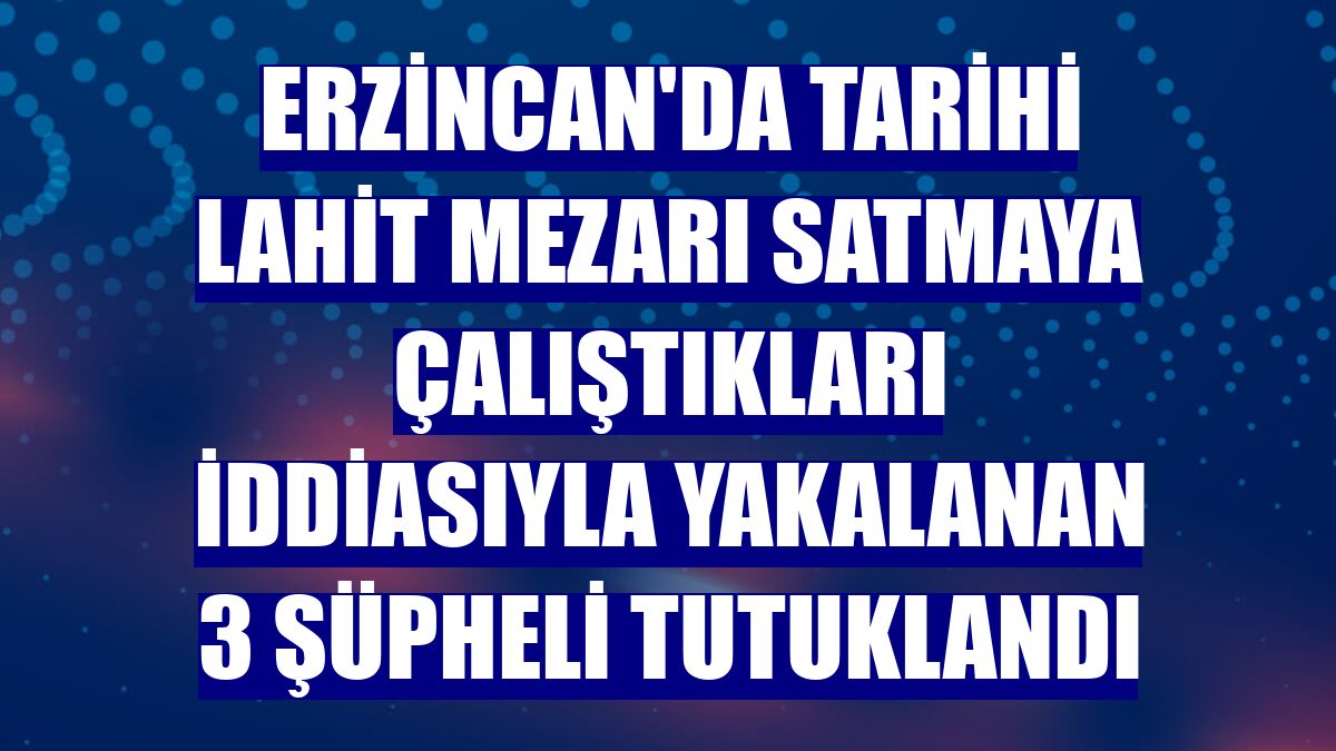 Erzincan'da tarihi lahit mezarı satmaya çalıştıkları iddiasıyla yakalanan 3 şüpheli tutuklandı