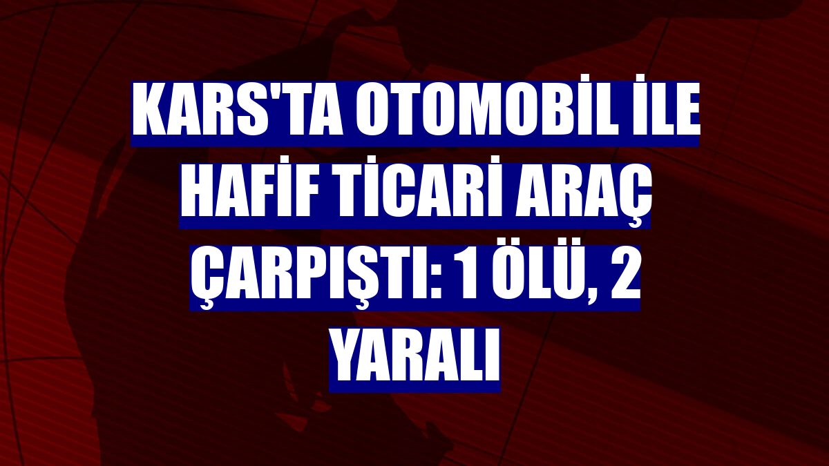 Kars'ta otomobil ile hafif ticari araç çarpıştı: 1 ölü, 2 yaralı