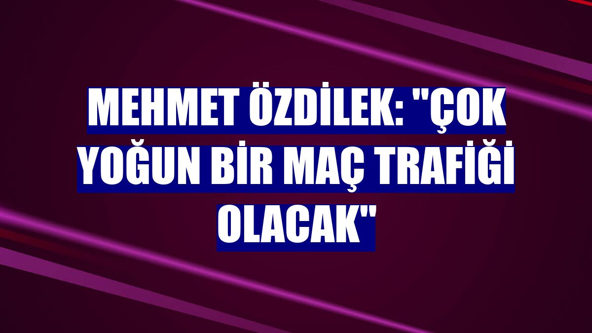 Mehmet Özdilek: "Çok yoğun bir maç trafiği olacak"