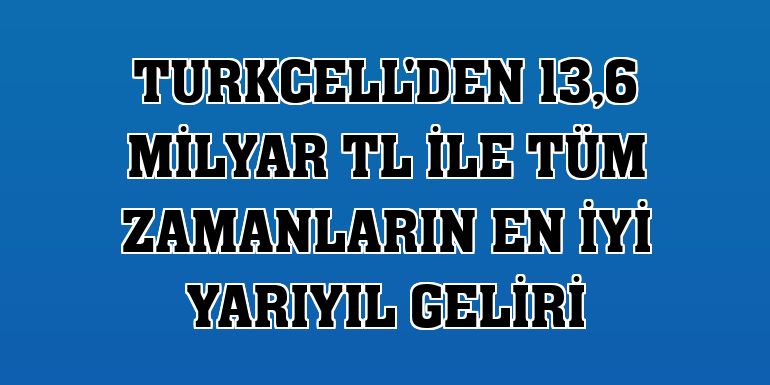 Turkcell'den 13,6 milyar TL ile tüm zamanların en iyi yarıyıl geliri