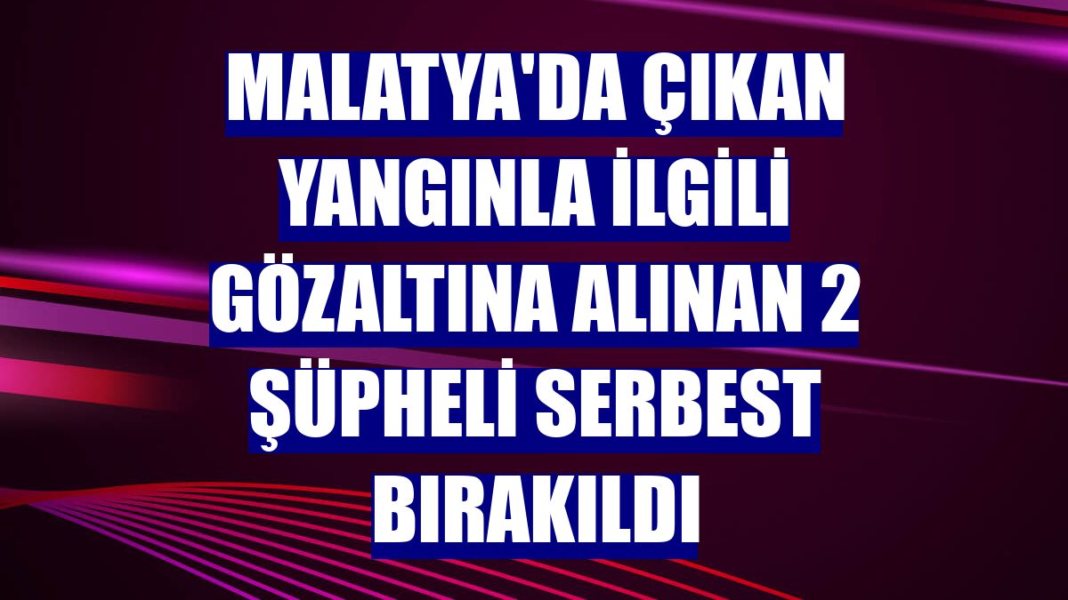 Malatya'da çıkan yangınla ilgili gözaltına alınan 2 şüpheli serbest bırakıldı