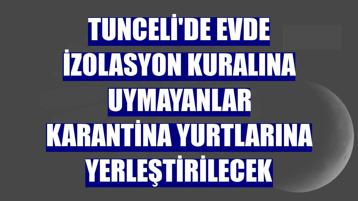 Tunceli'de evde izolasyon kuralına uymayanlar karantina yurtlarına yerleştirilecek