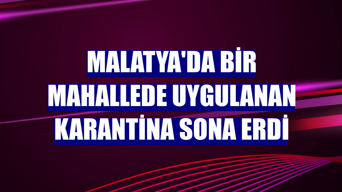 Malatya'da bir mahallede uygulanan karantina sona erdi