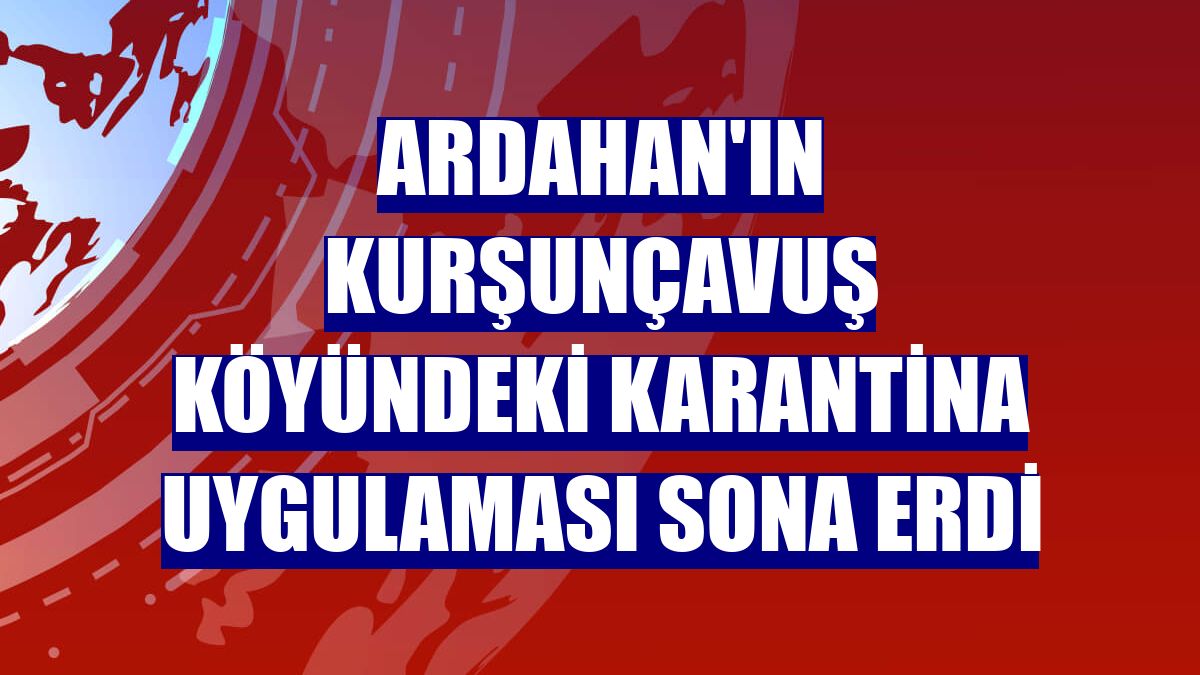 Ardahan'ın Kurşunçavuş köyündeki karantina uygulaması sona erdi