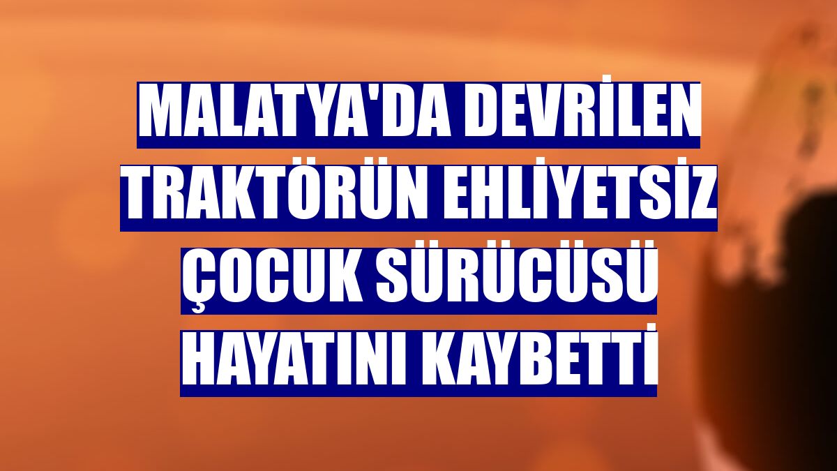 Malatya'da devrilen traktörün ehliyetsiz çocuk sürücüsü hayatını kaybetti