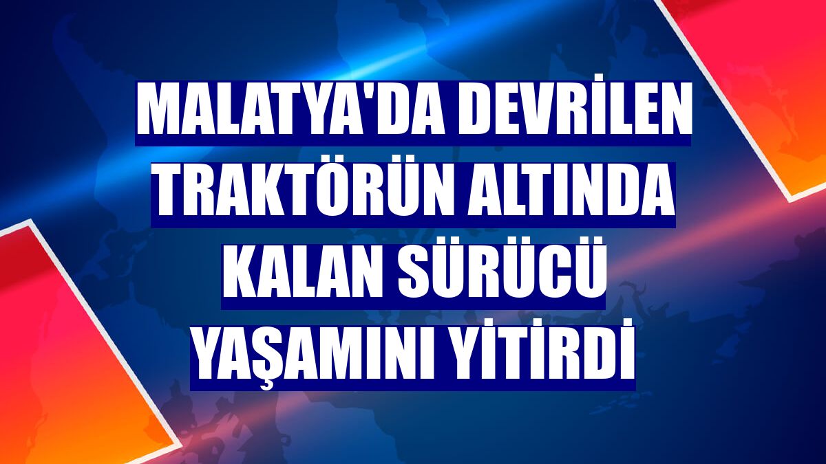 Malatya'da devrilen traktörün altında kalan sürücü yaşamını yitirdi