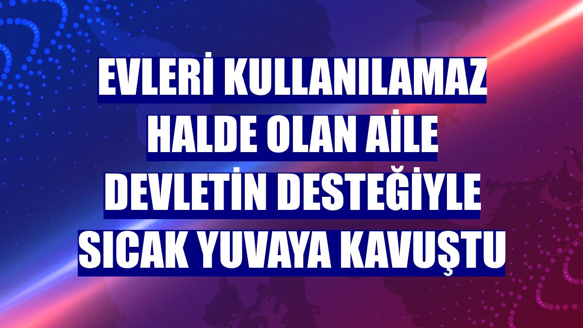 Evleri kullanılamaz halde olan aile devletin desteğiyle sıcak yuvaya kavuştu