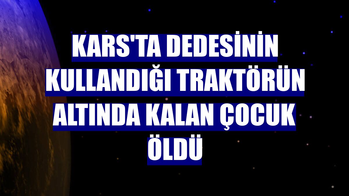 Kars'ta dedesinin kullandığı traktörün altında kalan çocuk öldü