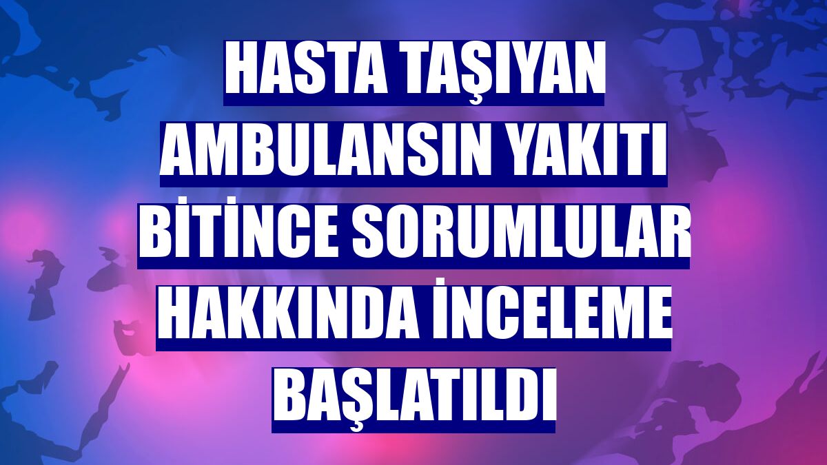 Hasta taşıyan ambulansın yakıtı bitince sorumlular hakkında inceleme başlatıldı