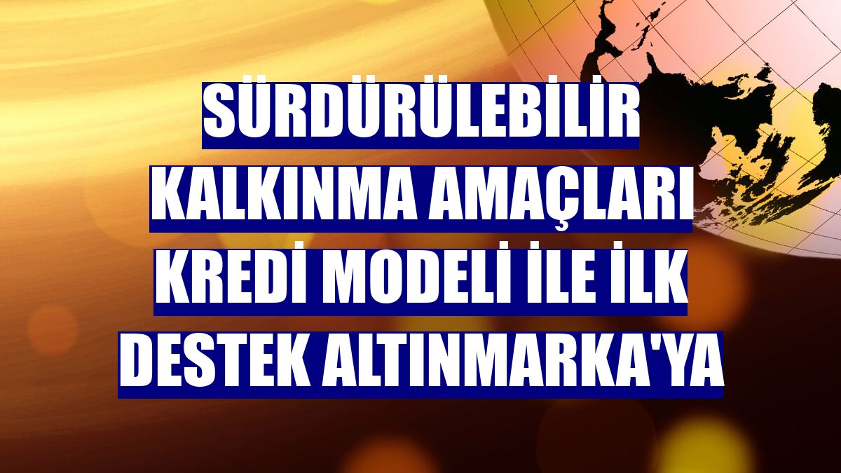 Sürdürülebilir Kalkınma Amaçları Kredi Modeli ile ilk destek Altınmarka'ya