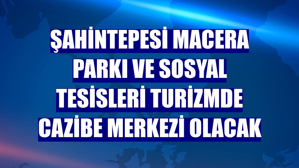 Şahintepesi Macera Parkı ve Sosyal Tesisleri turizmde cazibe merkezi olacak