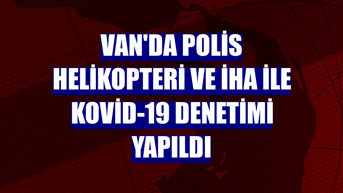 Van'da polis helikopteri ve İHA ile Kovid-19 denetimi yapıldı