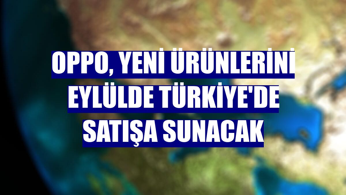 OPPO, yeni ürünlerini eylülde Türkiye'de satışa sunacak