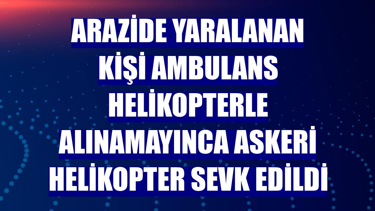 Arazide yaralanan kişi ambulans helikopterle alınamayınca askeri helikopter sevk edildi