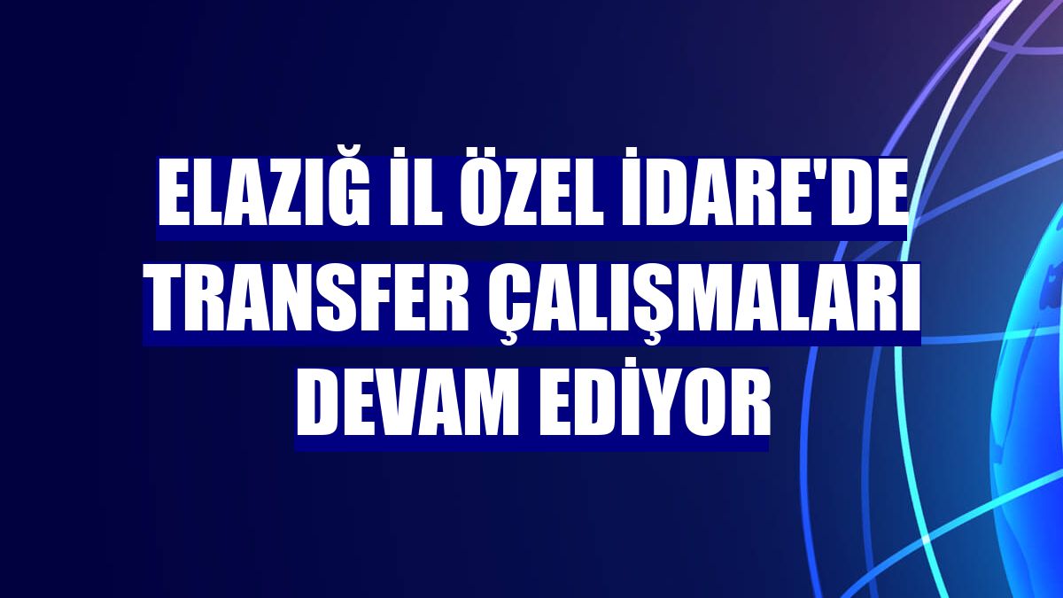 Elazığ İl Özel İdare'de transfer çalışmaları devam ediyor