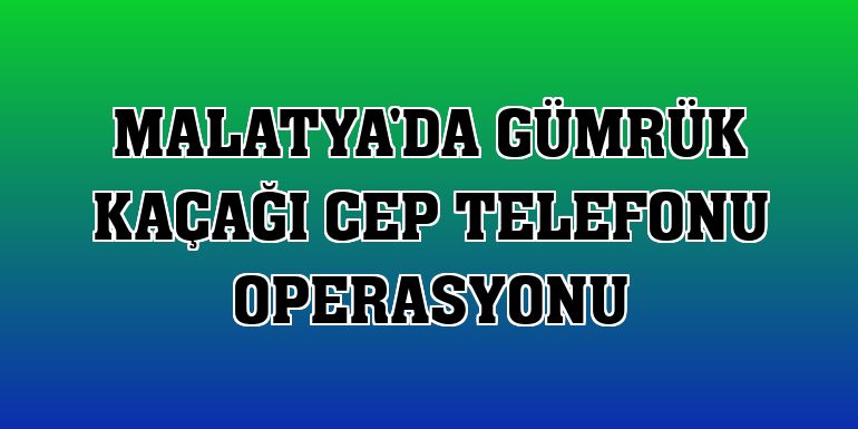 Malatya'da gümrük kaçağı cep telefonu operasyonu