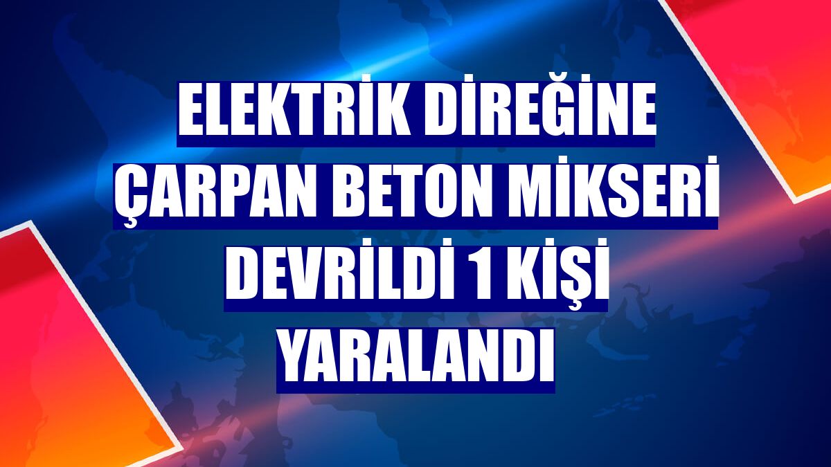 Elektrik direğine çarpan beton mikseri devrildi 1 kişi yaralandı