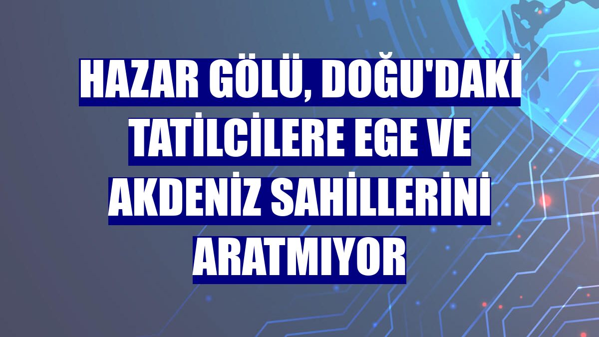 Hazar Gölü, Doğu'daki tatilcilere Ege ve Akdeniz sahillerini aratmıyor