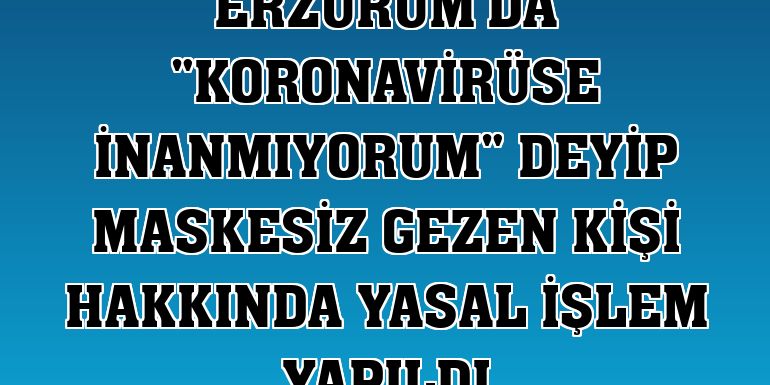 Erzurum'da 'Koronavirüse inanmıyorum' deyip maskesiz gezen kişi hakkında yasal işlem yapıldı