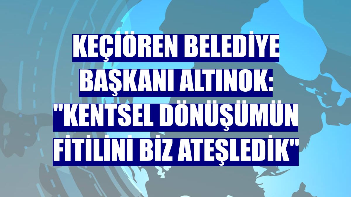 Keçiören Belediye Başkanı Altınok: "Kentsel dönüşümün fitilini biz ateşledik"