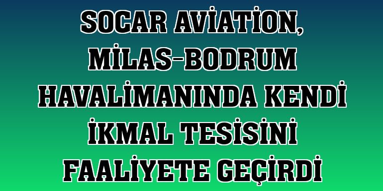 SOCAR Aviation, Milas-Bodrum Havalimanında kendi ikmal tesisini faaliyete geçirdi