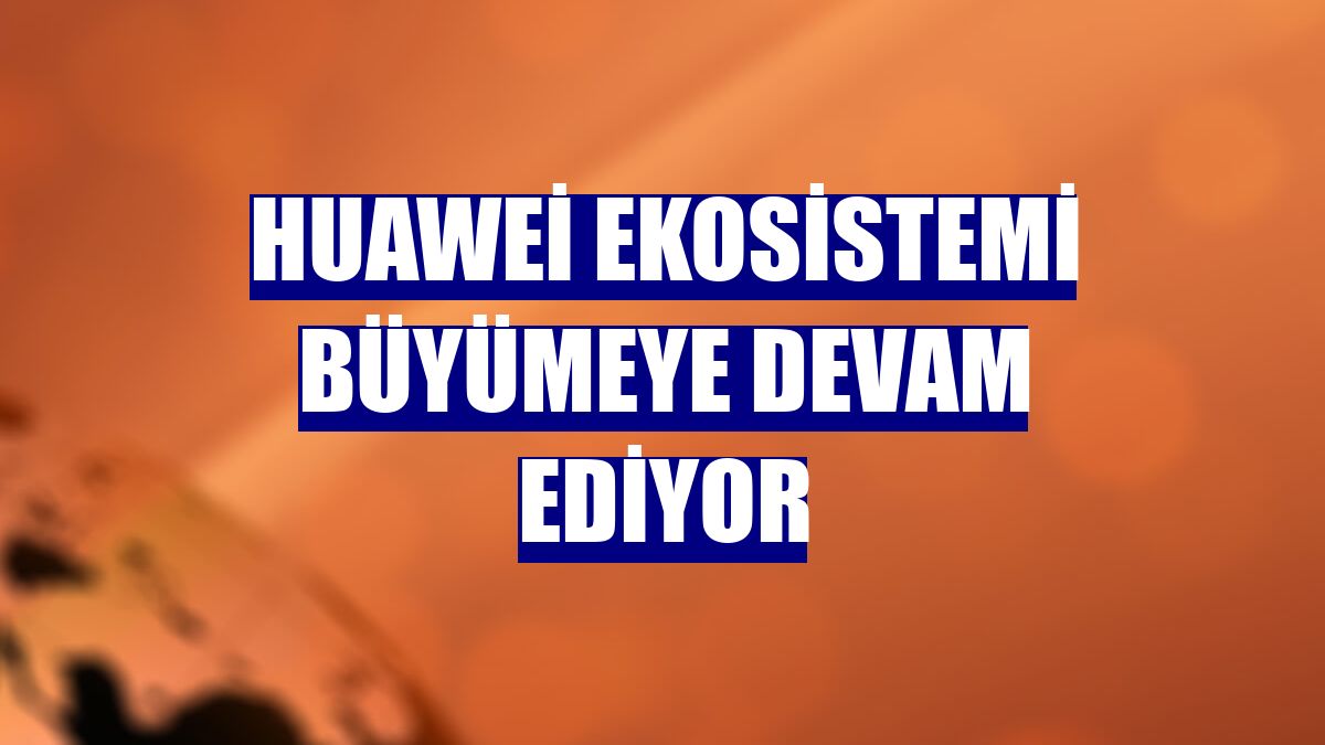 Huawei ekosistemi büyümeye devam ediyor