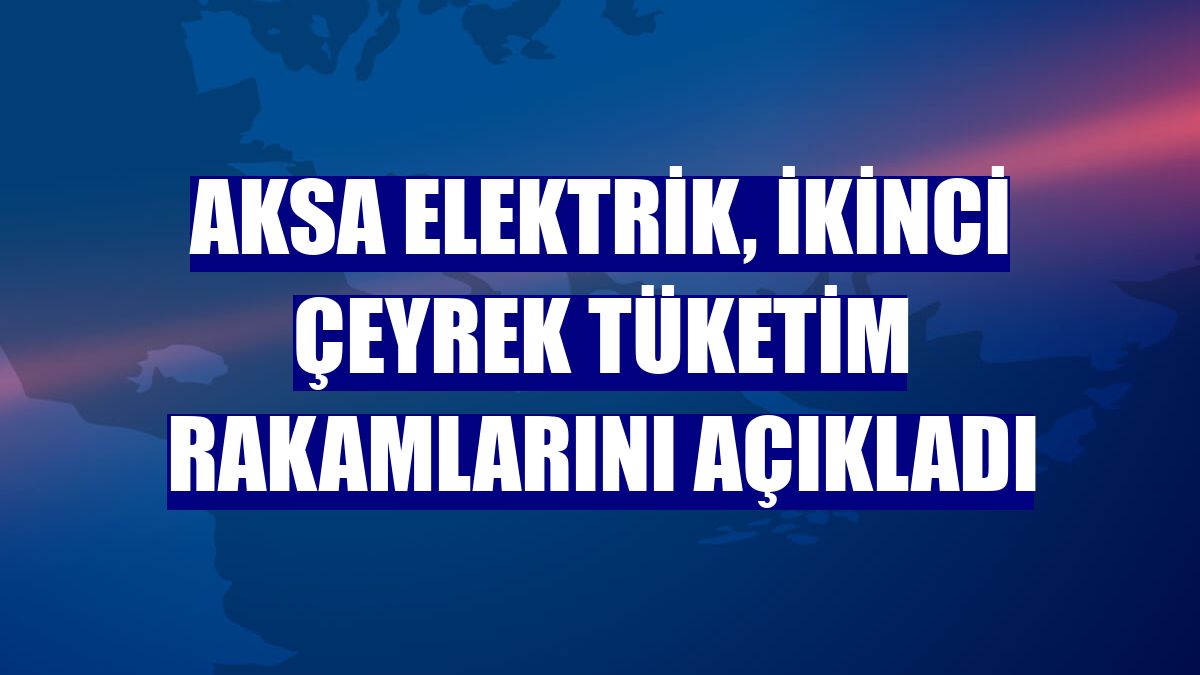Aksa Elektrik, ikinci çeyrek tüketim rakamlarını açıkladı