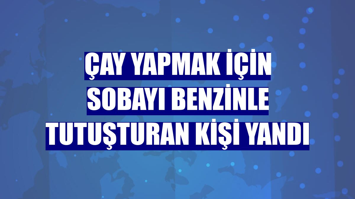 Çay yapmak için sobayı benzinle tutuşturan kişi yandı